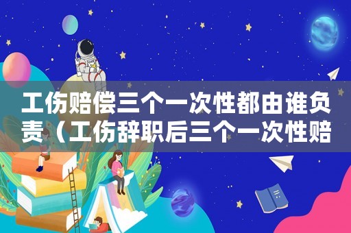 工傷賠償三個一次性都由誰負責(zé)（工傷辭職后三個一次性賠償是）