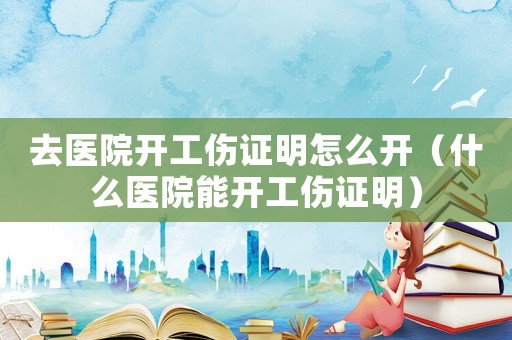 去醫(yī)院開工傷證明怎么開（什么醫(yī)院能開工傷證明）