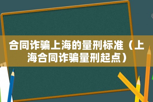 合同詐騙上海的量刑標(biāo)準(zhǔn)（上海合同詐騙量刑起點(diǎn)）