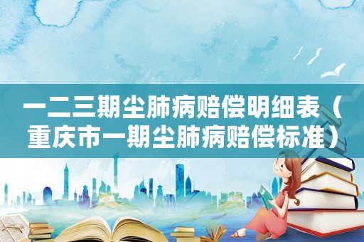 一二三期塵肺病賠償明細(xì)表（重慶市一期塵肺病賠償標(biāo)準(zhǔn)）