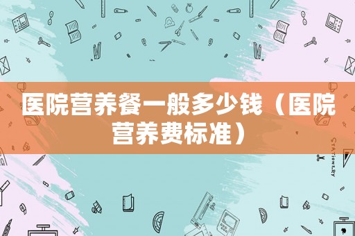 醫(yī)院營養(yǎng)餐一般多少錢（醫(yī)院營養(yǎng)費標(biāo)準(zhǔn)）