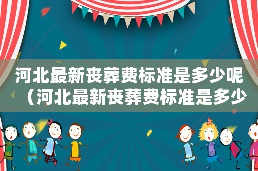 河北最新喪葬費(fèi)標(biāo)準(zhǔn)是多少呢（河北最新喪葬費(fèi)標(biāo)準(zhǔn)是多少）