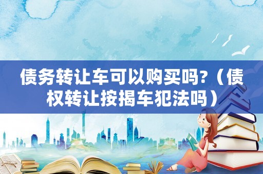 債務(wù)轉(zhuǎn)讓車可以購買嗎?（債權(quán)轉(zhuǎn)讓按揭車犯法嗎）