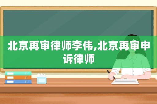北京再審律師李偉,北京再審申訴律師
