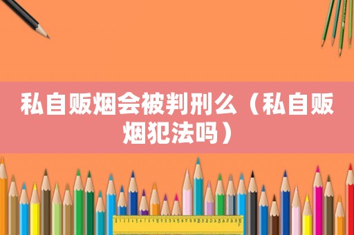 私自販煙會(huì)被判刑么（私自販煙犯法嗎）