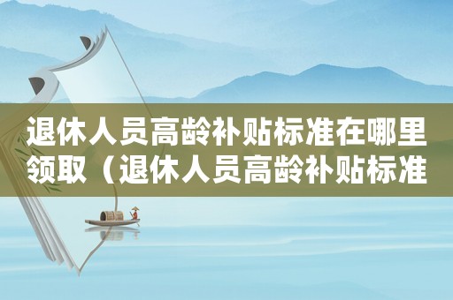 退休人員高齡補(bǔ)貼標(biāo)準(zhǔn)在哪里領(lǐng)取（退休人員高齡補(bǔ)貼標(biāo)準(zhǔn)）