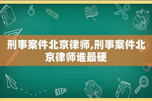 刑事案件北京律師,刑事案件北京律師誰(shuí)最硬