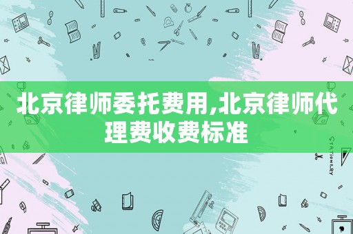北京律師委托費(fèi)用,北京律師代理費(fèi)收費(fèi)標(biāo)準(zhǔn)