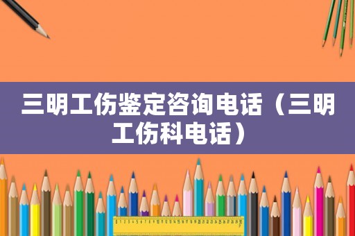三明工傷鑒定咨詢電話（三明工傷科電話）