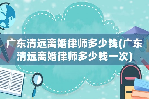 廣東清遠離婚律師多少錢(廣東清遠離婚律師多少錢一次)