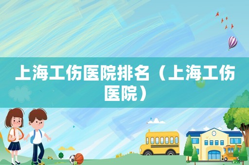 上海工傷醫(yī)院排名（上海工傷醫(yī)院）