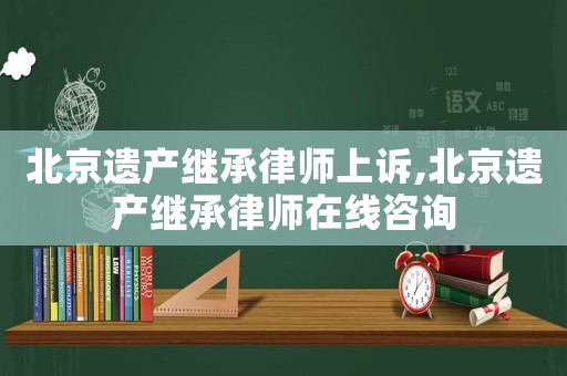北京遺產(chǎn)繼承律師上訴,北京遺產(chǎn)繼承律師在線咨詢