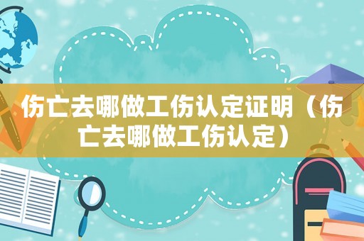 傷亡去哪做工傷認(rèn)定證明（傷亡去哪做工傷認(rèn)定）