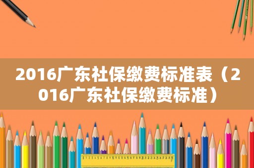2016廣東社保繳費(fèi)標(biāo)準(zhǔn)表（2016廣東社保繳費(fèi)標(biāo)準(zhǔn)）