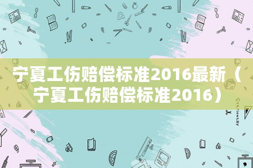 寧夏工傷賠償標(biāo)準(zhǔn)2016最新（寧夏工傷賠償標(biāo)準(zhǔn)2016）