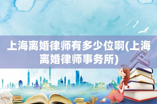 上海離婚律師有多少位啊(上海離婚律師事務(wù)所)