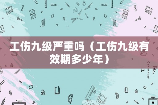工傷九級嚴重嗎（工傷九級有效期多少年）