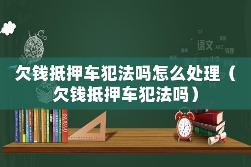 欠錢抵押車犯法嗎怎么處理（欠錢抵押車犯法嗎）