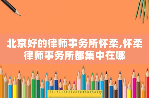 北京好的律師事務所懷柔,懷柔律師事務所都集中在哪