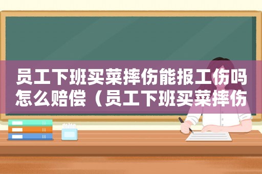 員工下班買(mǎi)菜摔傷能報(bào)工傷嗎怎么賠償（員工下班買(mǎi)菜摔傷能報(bào)工傷嗎）