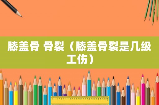 膝蓋骨 骨裂（膝蓋骨裂是幾級(jí)工傷）