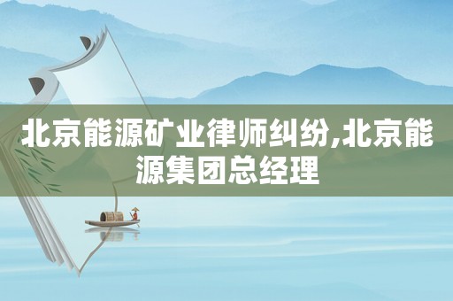 北京能源礦業(yè)律師糾紛,北京能源集團(tuán)總經(jīng)理