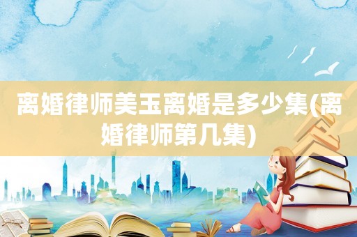 離婚律師美玉離婚是多少集(離婚律師第幾集)