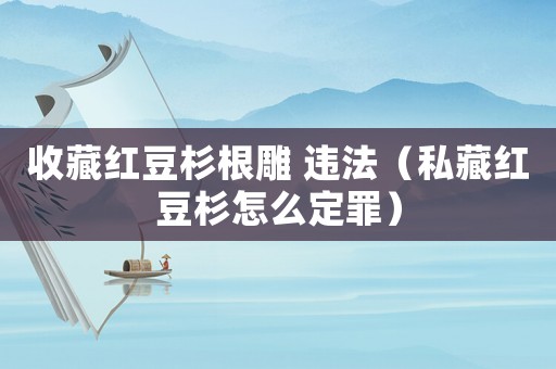 收藏紅豆杉根雕 違法（私藏紅豆杉怎么定罪）