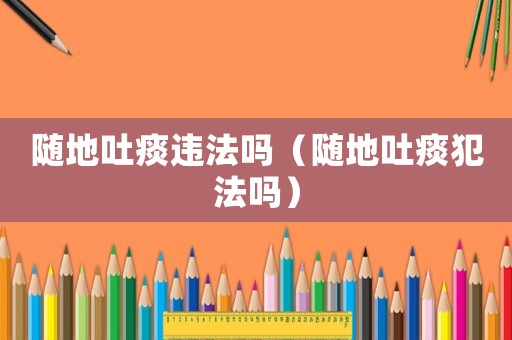 隨地吐痰違法嗎（隨地吐痰犯法嗎）