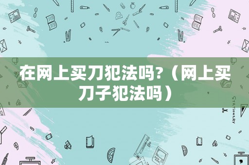 在網(wǎng)上買刀犯法嗎?（網(wǎng)上買刀子犯法嗎）