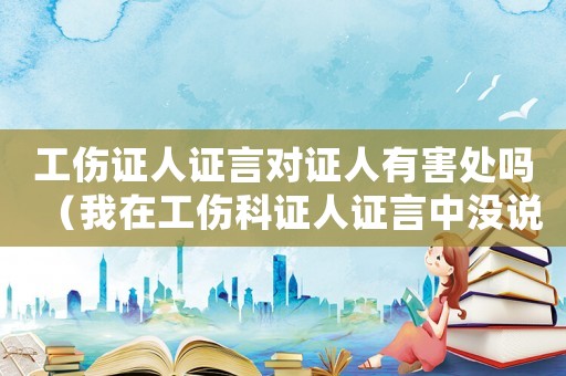 工傷證人證言對證人有害處嗎（我在工傷科證人證言中沒說全問匙）