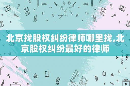 北京找股權(quán)糾紛律師哪里找,北京股權(quán)糾紛最好的律師