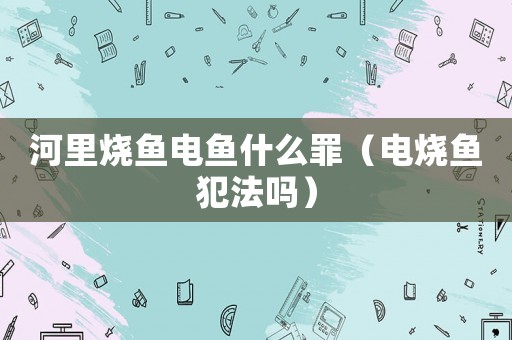 河里燒魚電魚什么罪（電燒魚犯法嗎）