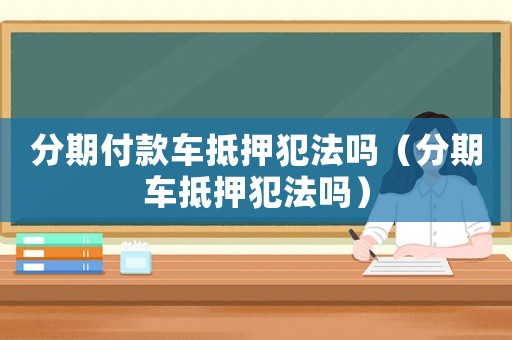 分期付款車抵押犯法嗎（分期車抵押犯法嗎）