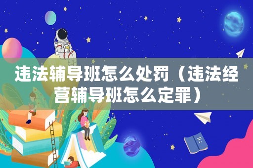 違法輔導(dǎo)班怎么處罰（違法經(jīng)營輔導(dǎo)班怎么定罪）