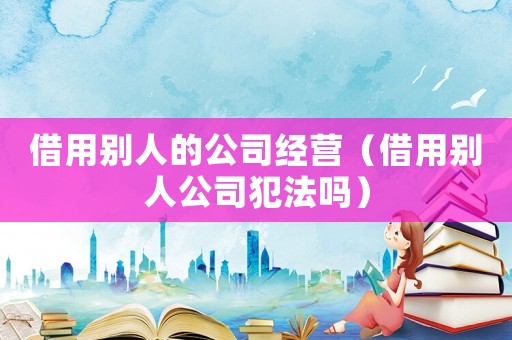 借用別人的公司經(jīng)營（借用別人公司犯法嗎）