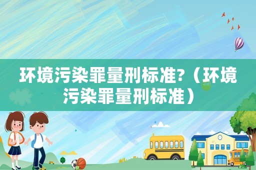 環(huán)境污染罪量刑標(biāo)準(zhǔn)?（環(huán)境污染罪量刑標(biāo)準(zhǔn)）