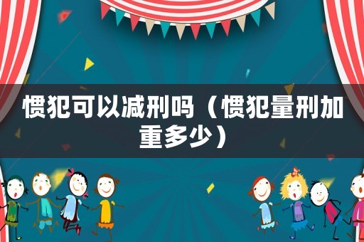 慣犯可以減刑嗎（慣犯量刑加重多少）