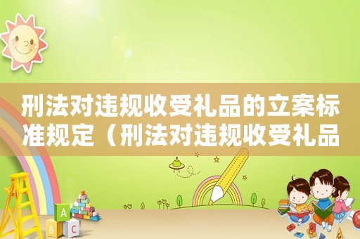 刑法對違規(guī)收受禮品的立案標準規(guī)定（刑法對違規(guī)收受禮品的立案標準）