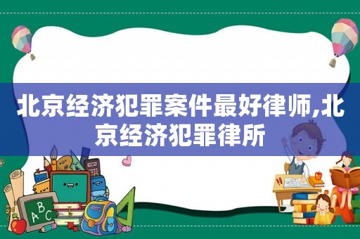 北京經(jīng)濟(jì)犯罪案件最好律師,北京經(jīng)濟(jì)犯罪律所