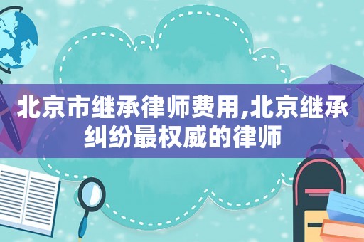 北京市繼承律師費(fèi)用,北京繼承糾紛最權(quán)威的律師