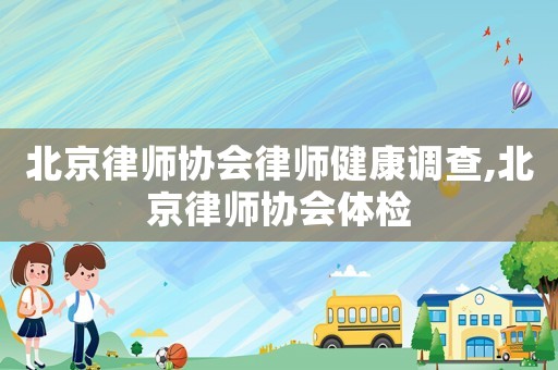 北京律師協(xié)會(huì)律師健康調(diào)查,北京律師協(xié)會(huì)體檢