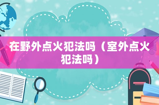 在野外點(diǎn)火犯法嗎（室外點(diǎn)火犯法嗎）
