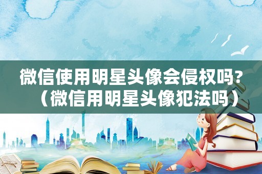 微信使用明星頭像會侵權(quán)嗎?（微信用明星頭像犯法嗎）