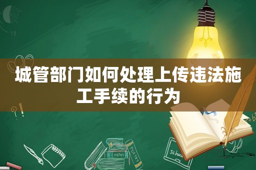 城管部門(mén)如何處理上傳違法施工手續(xù)的行為