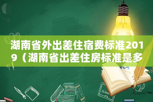 湖南省外出差住宿費(fèi)標(biāo)準(zhǔn)2019（湖南省出差住房標(biāo)準(zhǔn)是多少）