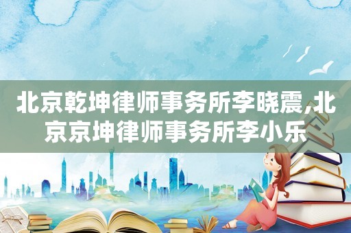 北京乾坤律師事務(wù)所李曉震,北京京坤律師事務(wù)所李小樂