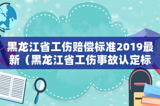 黑龍江省工傷賠償標(biāo)準(zhǔn)2019最新（黑龍江省工傷事故認(rèn)定標(biāo)準(zhǔn)）