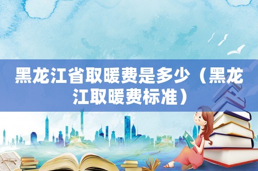 黑龍江省取暖費(fèi)是多少（黑龍江取暖費(fèi)標(biāo)準(zhǔn)）