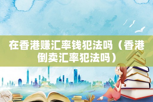 在香港賺匯率錢犯法嗎（香港倒賣匯率犯法嗎）